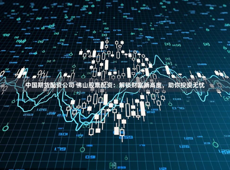 中国期货配资公司 佛山股票配资：解锁财富新高度，助你投资无忧