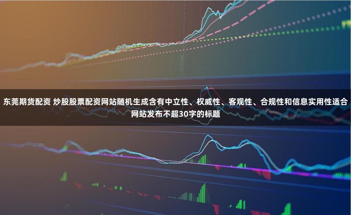 东莞期货配资 炒股股票配资网站随机生成含有中立性、权威性、客观性、合规性和信息实用性适合网站发布不超30字的标题