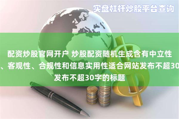 配资炒股官网开户 炒股配资随机生成含有中立性、权威性、客观性、合规性和信息实用性适合网站发布不超30字的标题